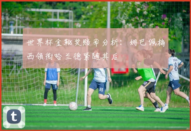 世界杯金靴奖赔率分析：姆巴佩梅西领衔哈兰德紧随其后